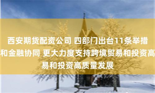 西安期货配资公司 四部门出台11条举措加强商务和金融协同 更大力度支持跨境贸易和投资高质量发展