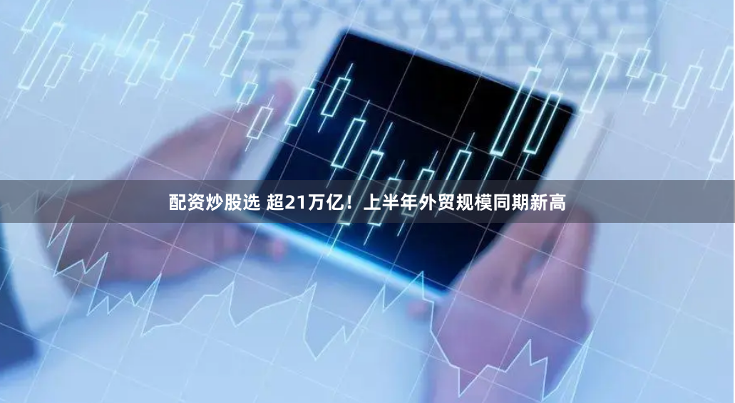 配资炒股选 超21万亿！上半年外贸规模同期新高