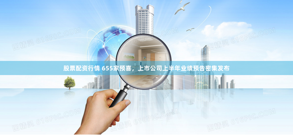 股票配资行情 655家预喜，上市公司上半年业绩预告密集发布