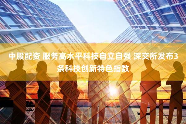 中股配资 服务高水平科技自立自强 深交所发布3条科技创新特色指数