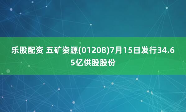 乐股配资 五矿资源(01208)7月15日发行34.65亿供股股份
