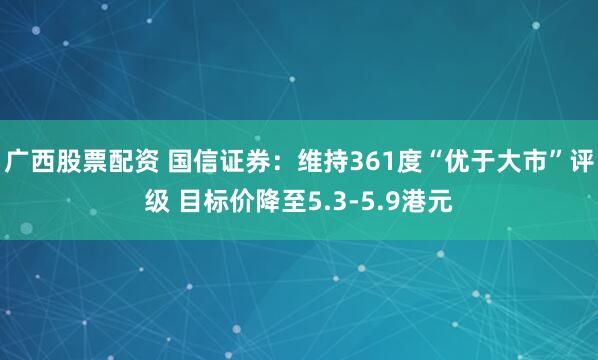 广西股票配资 国信证券：维持361度“优于大市”评级 目标价降至5.3-5.9港元