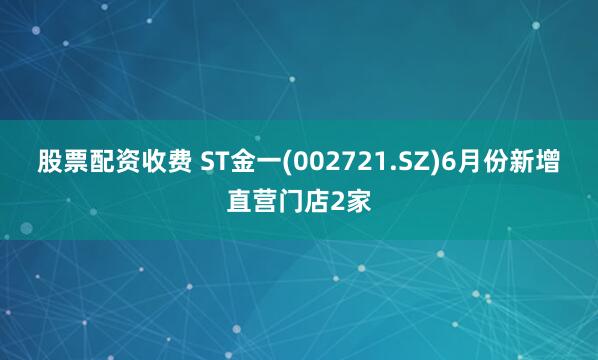 股票配资收费 ST金一(002721.SZ)6月份新增直营门店2家