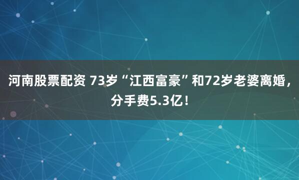 河南股票配资 73岁“江西富豪”和72岁老婆离婚，分手费5.3亿！