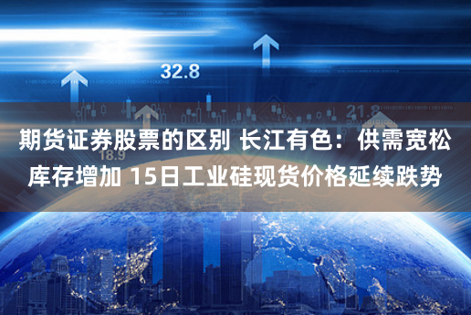 期货证券股票的区别 长江有色：供需宽松库存增加 15日工业硅现货价格延续跌势