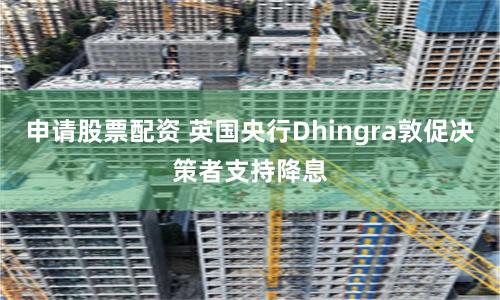 申请股票配资 英国央行Dhingra敦促决策者支持降息