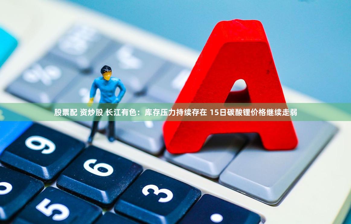 股票配 资炒股 长江有色：库存压力持续存在 15日碳酸锂价格继续走弱