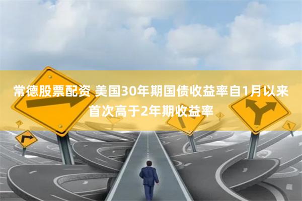 常德股票配资 美国30年期国债收益率自1月以来首次高于2年期收益率