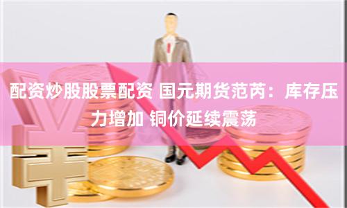 配资炒股股票配资 国元期货范芮：库存压力增加 铜价延续震荡