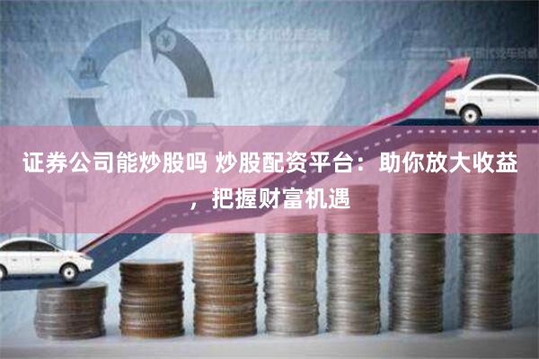 证券公司能炒股吗 炒股配资平台：助你放大收益，把握财富机遇