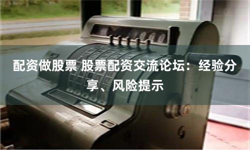配资做股票 股票配资交流论坛：经验分享、风险提示