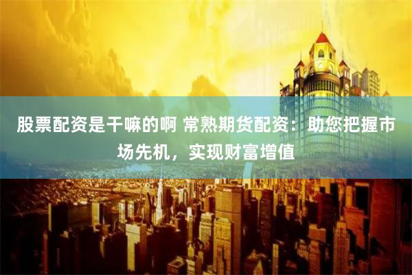 股票配资是干嘛的啊 常熟期货配资：助您把握市场先机，实现财富增值