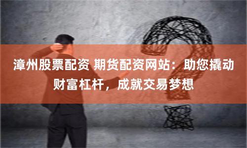 漳州股票配资 期货配资网站：助您撬动财富杠杆，成就交易梦想