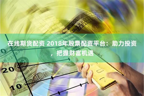 在线期货配资 2018年股票配资平台：助力投资，把握财富机遇