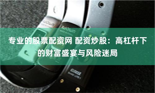 专业的股票配资网 配资炒股：高杠杆下的财富盛宴与风险迷局