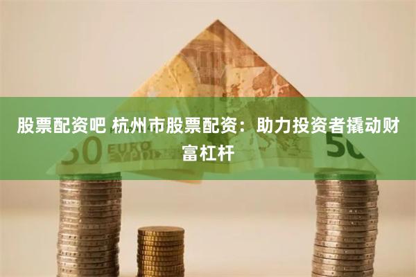 股票配资吧 杭州市股票配资：助力投资者撬动财富杠杆