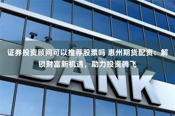 证券投资顾问可以推荐股票吗 惠州期货配资：解锁财富新机遇，助力投资腾飞
