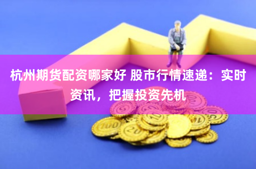 杭州期货配资哪家好 股市行情速递：实时资讯，把握投资先机