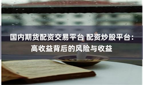 国内期货配资交易平台 配资炒股平台：高收益背后的风险与收益