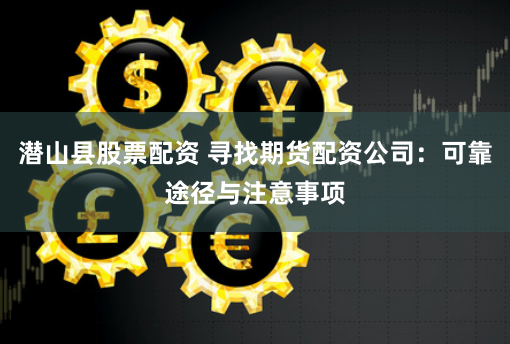 潜山县股票配资 寻找期货配资公司：可靠途径与注意事项