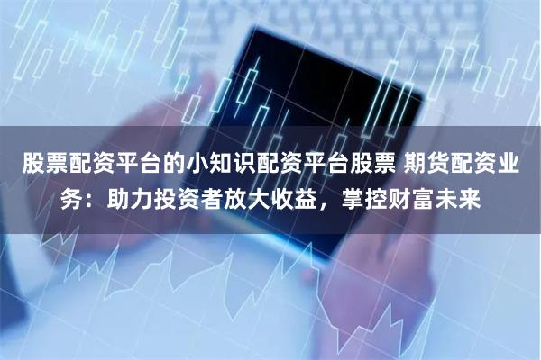 股票配资平台的小知识配资平台股票 期货配资业务：助力投资者放大收益，掌控财富未来