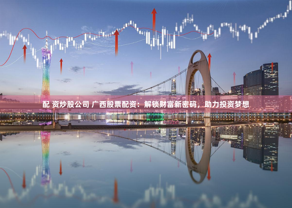 配 资炒股公司 广西股票配资：解锁财富新密码，助力投资梦想
