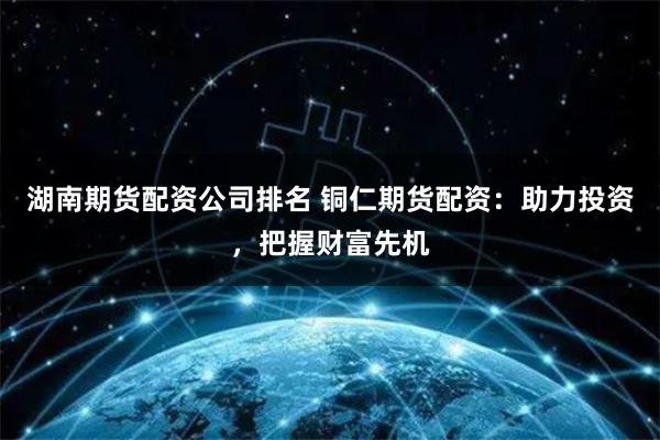 湖南期货配资公司排名 铜仁期货配资：助力投资，把握财富先机