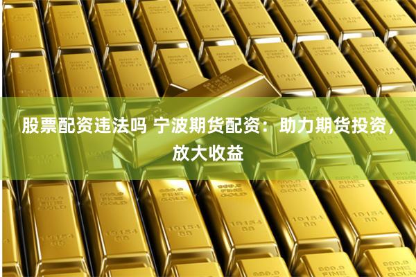 股票配资违法吗 宁波期货配资：助力期货投资，放大收益
