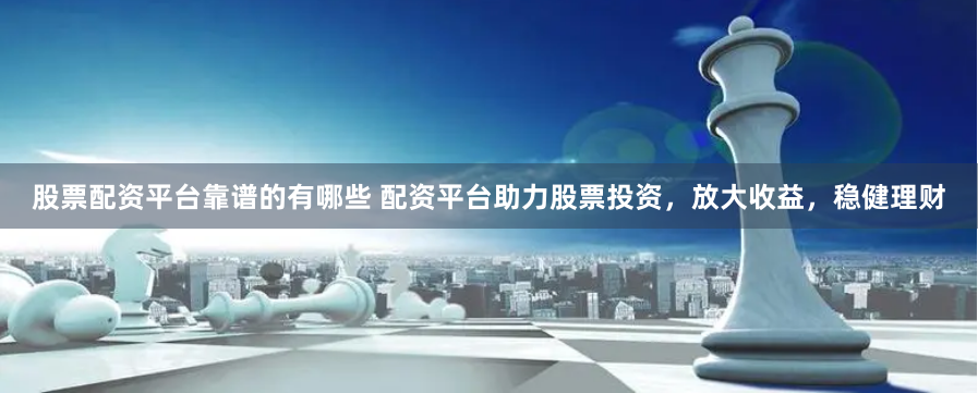 股票配资平台靠谱的有哪些 配资平台助力股票投资，放大收益，稳健理财