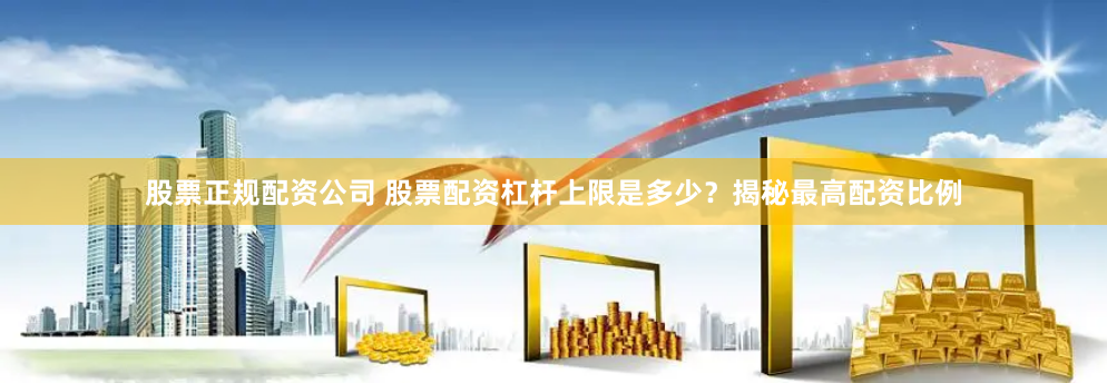 股票正规配资公司 股票配资杠杆上限是多少？揭秘最高配资比例