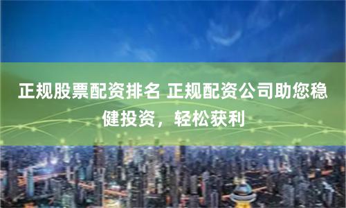 正规股票配资排名 正规配资公司助您稳健投资，轻松获利