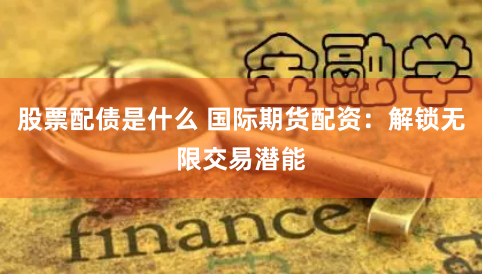 股票配债是什么 国际期货配资：解锁无限交易潜能