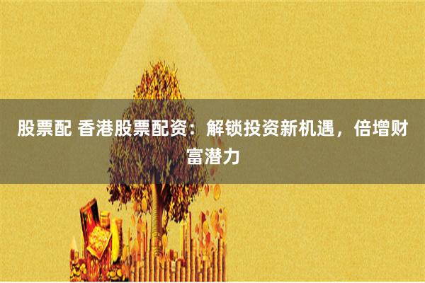 股票配 香港股票配资：解锁投资新机遇，倍增财富潜力
