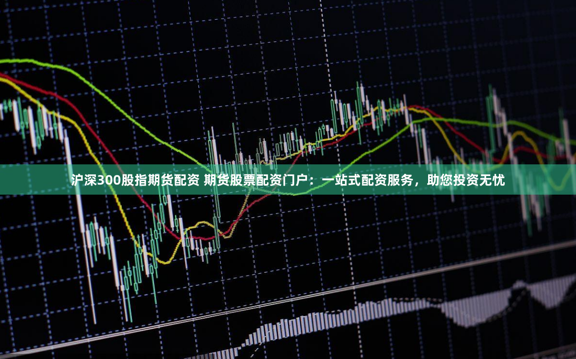 沪深300股指期货配资 期货股票配资门户：一站式配资服务，助您投资无忧