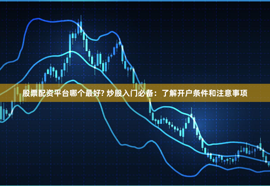 股票配资平台哪个最好? 炒股入门必备：了解开户条件和注意事项