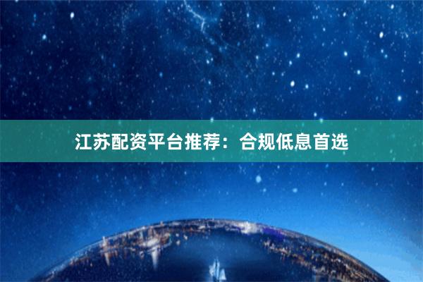 江苏配资平台推荐：合规低息首选