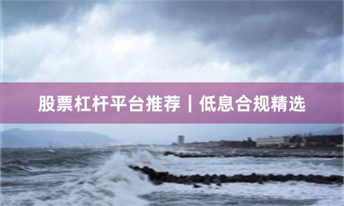 股票杠杆平台推荐｜低息合规精选