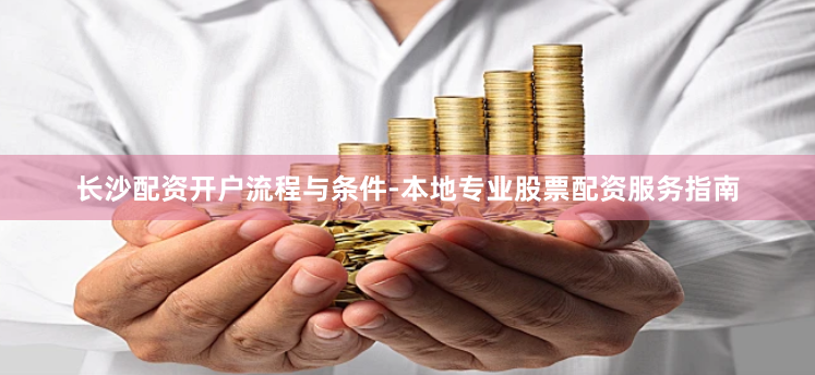 长沙配资开户流程与条件-本地专业股票配资服务指南