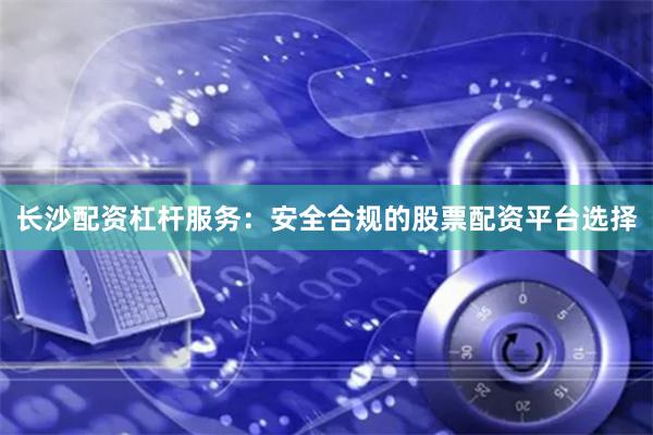 长沙配资杠杆服务：安全合规的股票配资平台选择